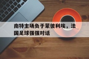 九州体育-南特主场负于蒙彼利埃，法国足球强强对话的简单介绍