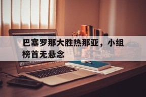 九州体育官方网站-关于巴塞罗那大胜热那亚，小组榜首无悬念的信息