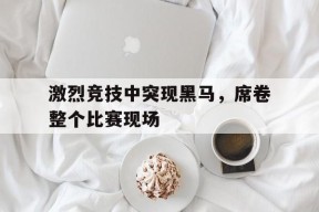 九州体育平台-激烈竞技中突现黑马，席卷整个比赛现场(激烈的赛场上甲乙两队正在争夺冠亚军修改病句)
