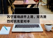 九州体育官网-苏宁客场战平上港，双方激烈对抗克星对手(苏宁战胜上港)